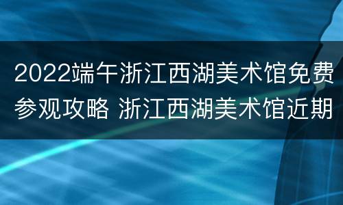 2022端午浙江西湖美术馆免费参观攻略 浙江西湖美术馆近期展览