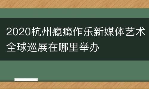 2020杭州瘾瘾作乐新媒体艺术全球巡展在哪里举办