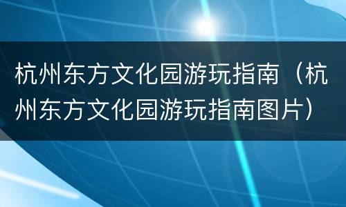 杭州东方文化园游玩指南（杭州东方文化园游玩指南图片）