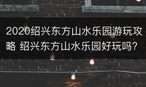 2020绍兴东方山水乐园游玩攻略 绍兴东方山水乐园好玩吗?