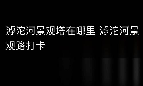 滹沱河景观塔在哪里 滹沱河景观路打卡