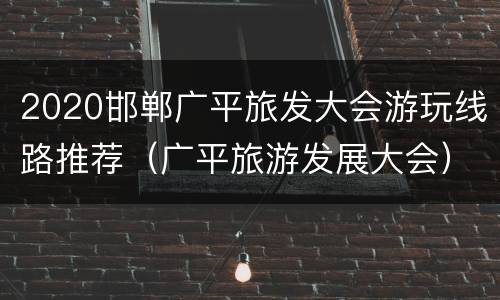 2020邯郸广平旅发大会游玩线路推荐（广平旅游发展大会）