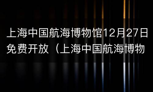 上海中国航海博物馆12月27日免费开放（上海中国航海博物馆12月27日免费开放吗）