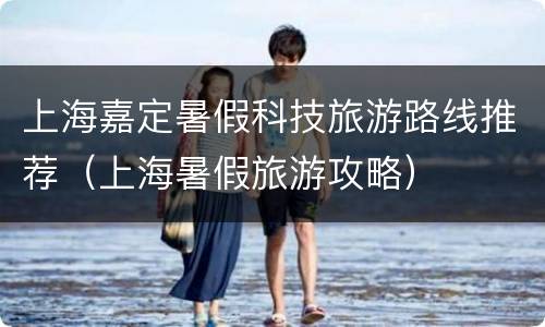 上海嘉定暑假科技旅游路线推荐（上海暑假旅游攻略）