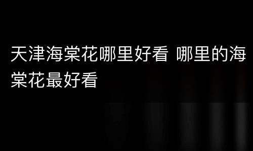 天津海棠花哪里好看 哪里的海棠花最好看