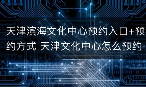 天津滨海文化中心预约入口+预约方式 天津文化中心怎么预约
