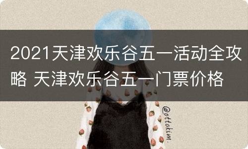 2021天津欢乐谷五一活动全攻略 天津欢乐谷五一门票价格