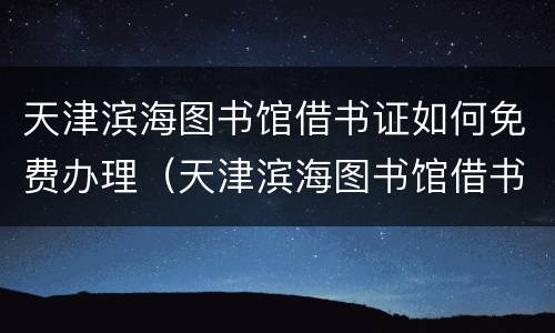 天津滨海图书馆借书证如何免费办理（天津滨海图书馆借书证如何免费办理手续）