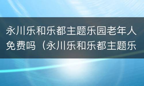 永川乐和乐都主题乐园老年人免费吗（永川乐和乐都主题乐园电话）