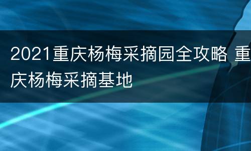 2021重庆杨梅采摘园全攻略 重庆杨梅采摘基地