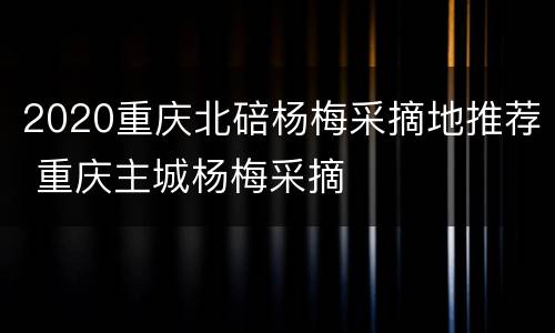 2020重庆北碚杨梅采摘地推荐 重庆主城杨梅采摘