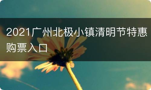 2021广州北极小镇清明节特惠购票入口