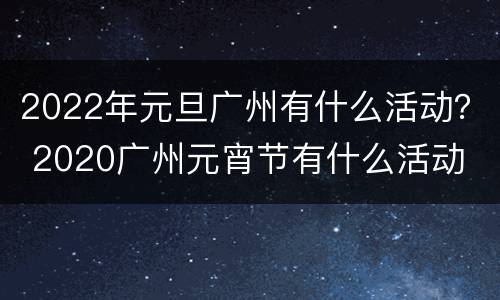 2022年元旦广州有什么活动？ 2020广州元宵节有什么活动