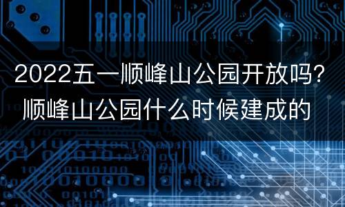 2022五一顺峰山公园开放吗？ 顺峰山公园什么时候建成的