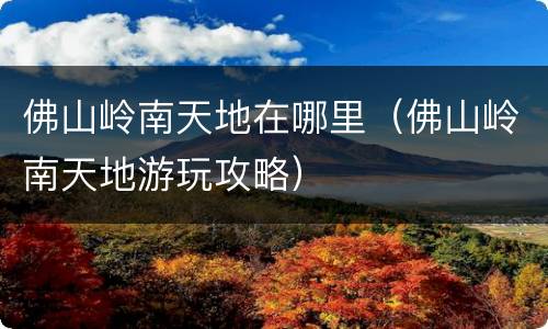 佛山岭南天地在哪里（佛山岭南天地游玩攻略）