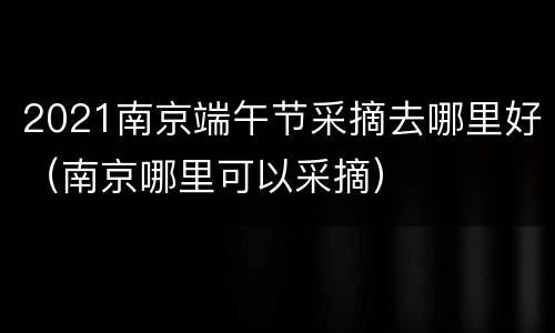 2021南京端午节采摘去哪里好（南京哪里可以采摘）