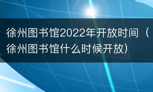 徐州图书馆2022年开放时间（徐州图书馆什么时候开放）