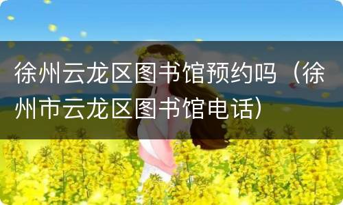 徐州云龙区图书馆预约吗（徐州市云龙区图书馆电话）