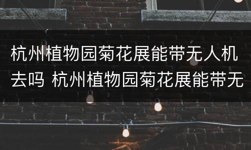 杭州植物园菊花展能带无人机去吗 杭州植物园菊花展能带无人机去吗现在