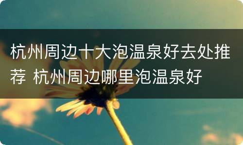杭州周边十大泡温泉好去处推荐 杭州周边哪里泡温泉好