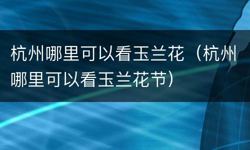 杭州哪里可以看玉兰花（杭州哪里可以看玉兰花节）