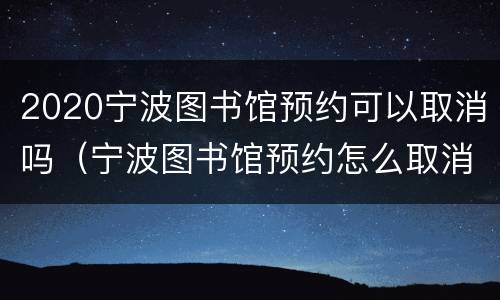 2020宁波图书馆预约可以取消吗（宁波图书馆预约怎么取消）