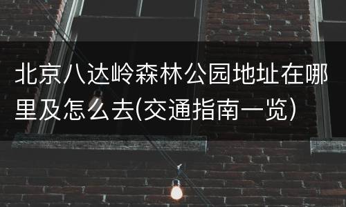 北京八达岭森林公园地址在哪里及怎么去(交通指南一览)