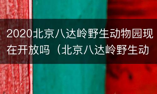 2020北京八达岭野生动物园现在开放吗（北京八达岭野生动物园开放时间）