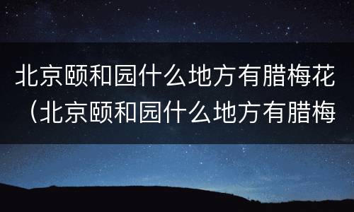 北京颐和园什么地方有腊梅花（北京颐和园什么地方有腊梅花树）