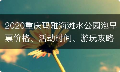 2020重庆玛雅海滩水公园泡早票价格、活动时间、游玩攻略