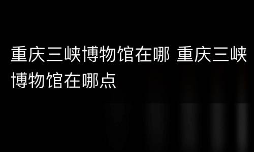 重庆三峡博物馆在哪 重庆三峡博物馆在哪点