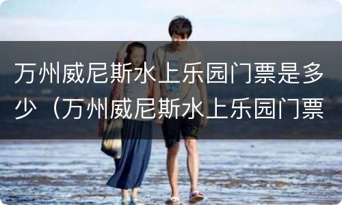 万州威尼斯水上乐园门票是多少（万州威尼斯水上乐园门票价格2020）