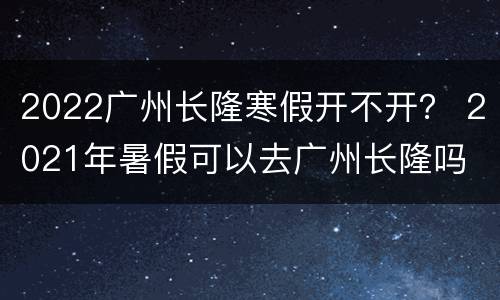 2022广州长隆寒假开不开？ 2021年暑假可以去广州长隆吗