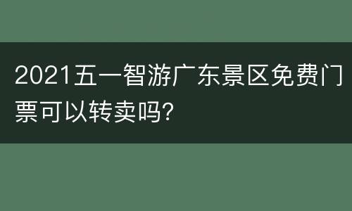 2021五一智游广东景区免费门票可以转卖吗？