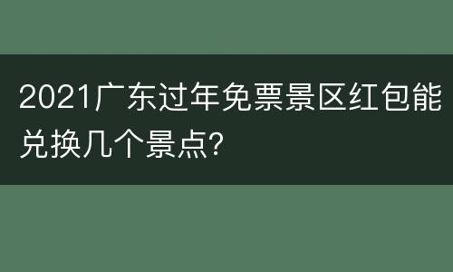 2021广东过年免票景区红包能兑换几个景点？