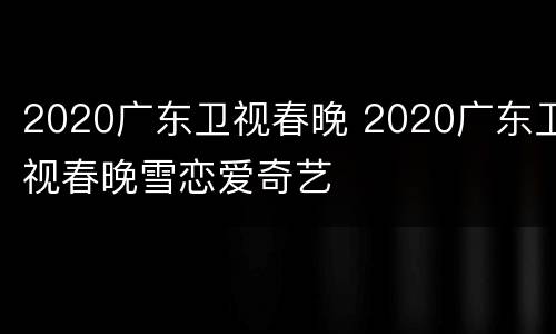 2020广东卫视春晚 2020广东卫视春晚雪恋爱奇艺