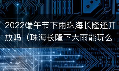 2022端午节下雨珠海长隆还开放吗（珠海长隆下大雨能玩么）