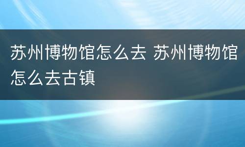 苏州博物馆怎么去 苏州博物馆怎么去古镇