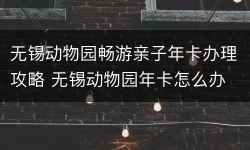 无锡动物园畅游亲子年卡办理攻略 无锡动物园年卡怎么办
