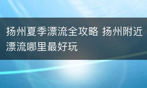扬州夏季漂流全攻略 扬州附近漂流哪里最好玩