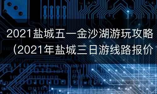 2021盐城五一金沙湖游玩攻略（2021年盐城三日游线路报价）