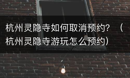 杭州灵隐寺如何取消预约？（杭州灵隐寺游玩怎么预约）
