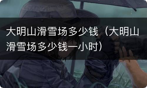 大明山滑雪场多少钱（大明山滑雪场多少钱一小时）