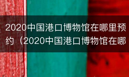 2020中国港口博物馆在哪里预约（2020中国港口博物馆在哪里预约参观）