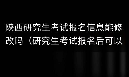 陕西研究生考试报名信息能修改吗（研究生考试报名后可以修改信息吗）