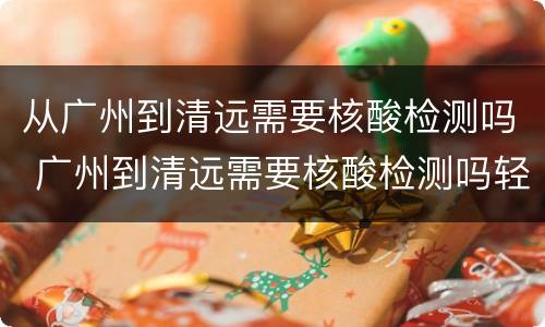 从广州到清远需要核酸检测吗 广州到清远需要核酸检测吗轻轨