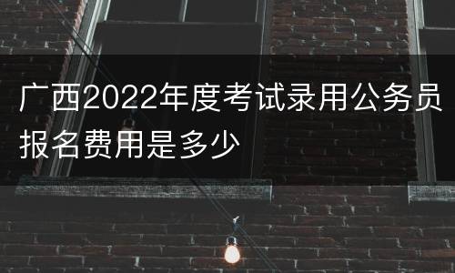 广西2022年度考试录用公务员报名费用是多少