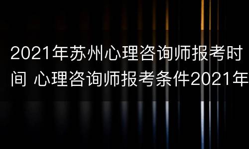 2021年苏州心理咨询师报考时间 心理咨询师报考条件2021年考试时间
