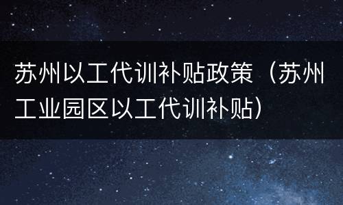 苏州以工代训补贴政策（苏州工业园区以工代训补贴）