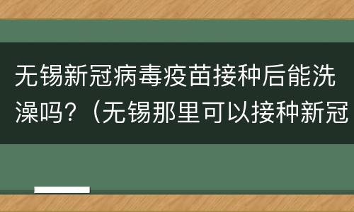 无锡新冠病毒疫苗接种后能洗澡吗?（无锡那里可以接种新冠疫苗）